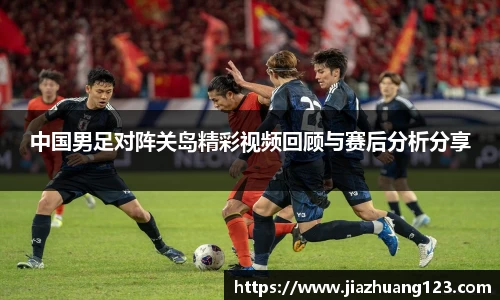 中国男足对阵关岛精彩视频回顾与赛后分析分享