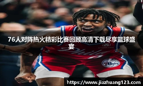76人对阵热火精彩比赛回顾高清下载尽享篮球盛宴